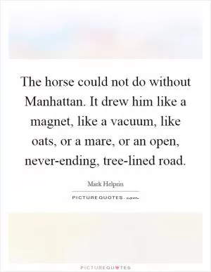 The horse could not do without Manhattan. It drew him like a magnet, like a vacuum, like oats, or a mare, or an open, never-ending, tree-lined road Picture Quote #1