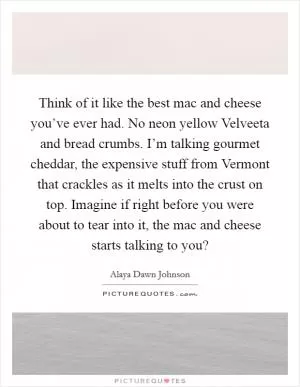 Think of it like the best mac and cheese you’ve ever had. No neon yellow Velveeta and bread crumbs. I’m talking gourmet cheddar, the expensive stuff from Vermont that crackles as it melts into the crust on top. Imagine if right before you were about to tear into it, the mac and cheese starts talking to you? Picture Quote #1