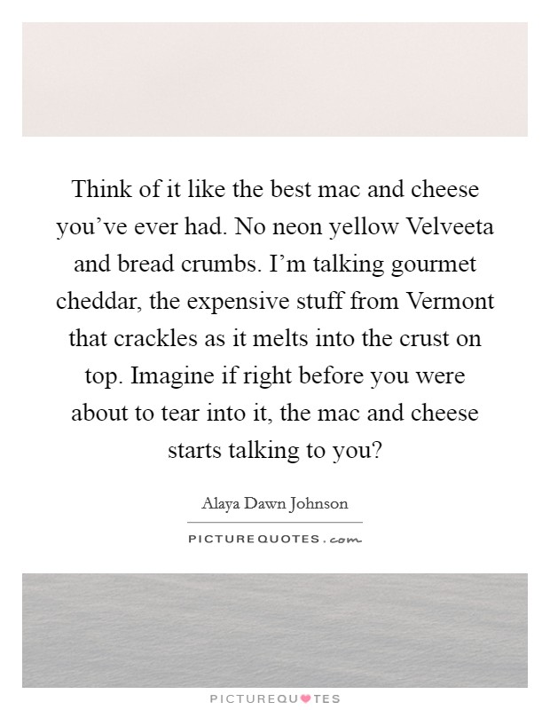Think of it like the best mac and cheese you've ever had. No neon yellow Velveeta and bread crumbs. I'm talking gourmet cheddar, the expensive stuff from Vermont that crackles as it melts into the crust on top. Imagine if right before you were about to tear into it, the mac and cheese starts talking to you? Picture Quote #1