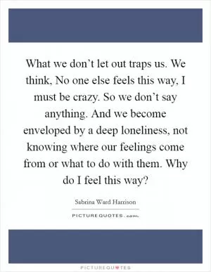 What we don’t let out traps us. We think, No one else feels this way, I must be crazy. So we don’t say anything. And we become enveloped by a deep loneliness, not knowing where our feelings come from or what to do with them. Why do I feel this way? Picture Quote #1