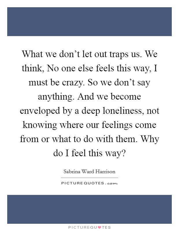 What we don't let out traps us. We think, No one else feels this way, I must be crazy. So we don't say anything. And we become enveloped by a deep loneliness, not knowing where our feelings come from or what to do with them. Why do I feel this way? Picture Quote #1