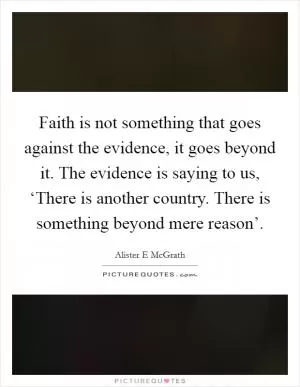 Faith is not something that goes against the evidence, it goes beyond it. The evidence is saying to us, ‘There is another country. There is something beyond mere reason’ Picture Quote #1