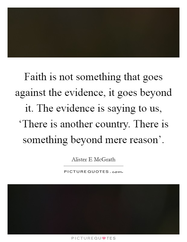 Faith is not something that goes against the evidence, it goes beyond it. The evidence is saying to us, ‘There is another country. There is something beyond mere reason' Picture Quote #1