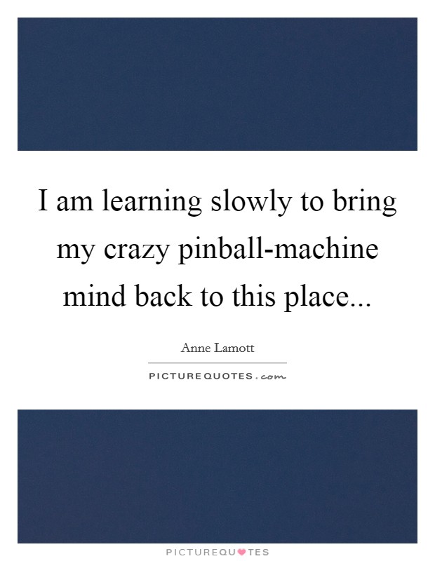 I am learning slowly to bring my crazy pinball-machine mind back to this place Picture Quote #1