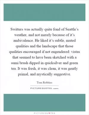 Switters was actually quite fond of Seattle’s weather, and not merely because of it’s ambivalence. He liked it’s subtle, muted qualities and the landscape that those qualities encouraged if not engendered: vistas that seemed to have been sketched with a sumi brush dipped in quicksilver and green tea. It was fresh, it was clean, it was gently primal, and mystically suggestive Picture Quote #1