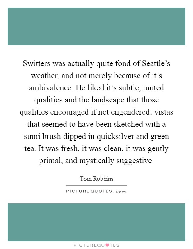 Switters was actually quite fond of Seattle's weather, and not merely because of it's ambivalence. He liked it's subtle, muted qualities and the landscape that those qualities encouraged if not engendered: vistas that seemed to have been sketched with a sumi brush dipped in quicksilver and green tea. It was fresh, it was clean, it was gently primal, and mystically suggestive Picture Quote #1