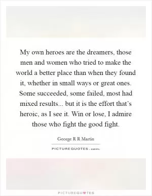 My own heroes are the dreamers, those men and women who tried to make the world a better place than when they found it, whether in small ways or great ones. Some succeeded, some failed, most had mixed results... but it is the effort that’s heroic, as I see it. Win or lose, I admire those who fight the good fight Picture Quote #1