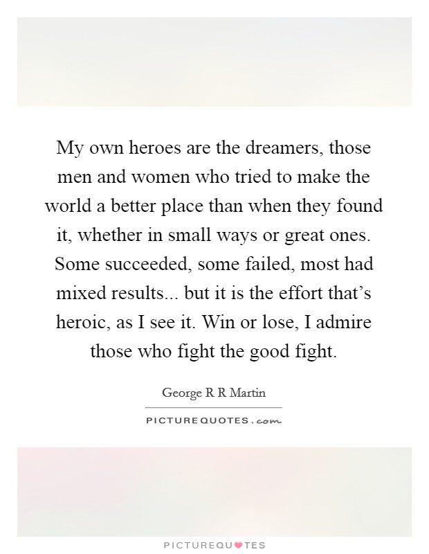 My own heroes are the dreamers, those men and women who tried to make the world a better place than when they found it, whether in small ways or great ones. Some succeeded, some failed, most had mixed results... but it is the effort that's heroic, as I see it. Win or lose, I admire those who fight the good fight Picture Quote #1