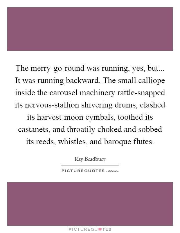 The merry-go-round was running, yes, but... It was running backward. The small calliope inside the carousel machinery rattle-snapped its nervous-stallion shivering drums, clashed its harvest-moon cymbals, toothed its castanets, and throatily choked and sobbed its reeds, whistles, and baroque flutes Picture Quote #1