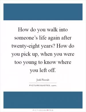 How do you walk into someone’s life again after twenty-eight years? How do you pick up, when you were too young to know where you left off Picture Quote #1