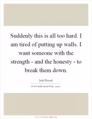 Suddenly this is all too hard. I am tired of putting up walls. I want someone with the strength - and the honesty - to break them down Picture Quote #1