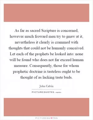 As far as sacred Scripture is concerned, however much froward men try to gnaw at it, nevertheless it clearly is crammed with thoughts that could not be humanly conceived. Let each of the prophets be looked into: none will be found who does not far exceed human measure. Consequently, those for whom prophetic doctrine is tasteless ought to be thought of as lacking taste buds Picture Quote #1
