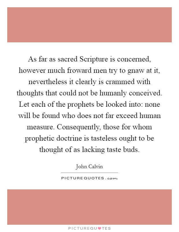 As far as sacred Scripture is concerned, however much froward men try to gnaw at it, nevertheless it clearly is crammed with thoughts that could not be humanly conceived. Let each of the prophets be looked into: none will be found who does not far exceed human measure. Consequently, those for whom prophetic doctrine is tasteless ought to be thought of as lacking taste buds Picture Quote #1