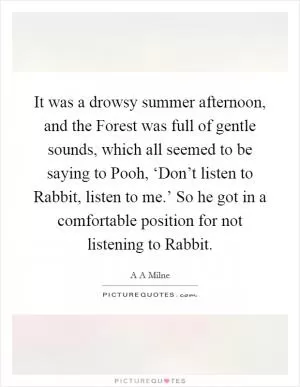 It was a drowsy summer afternoon, and the Forest was full of gentle sounds, which all seemed to be saying to Pooh, ‘Don’t listen to Rabbit, listen to me.’ So he got in a comfortable position for not listening to Rabbit Picture Quote #1