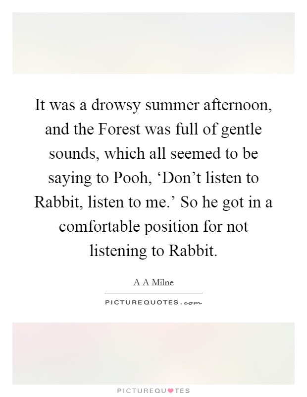 It was a drowsy summer afternoon, and the Forest was full of gentle sounds, which all seemed to be saying to Pooh, ‘Don't listen to Rabbit, listen to me.' So he got in a comfortable position for not listening to Rabbit Picture Quote #1