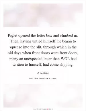 Piglet opened the letter box and climbed in. Then, having untied himself, he began to squeeze into the slit, through which in the old days when front doors were front doors, many an unexpected letter than WOL had written to himself, had come slipping Picture Quote #1
