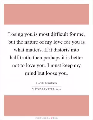 Losing you is most difficult for me, but the nature of my love for you is what matters. If it distorts into half-truth, then perhaps it is better not to love you. I must keep my mind but loose you Picture Quote #1