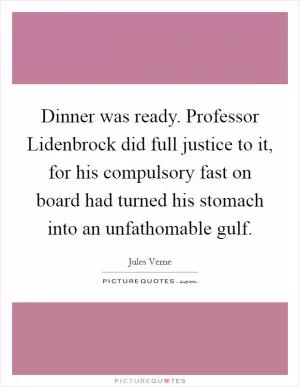 Dinner was ready. Professor Lidenbrock did full justice to it, for his compulsory fast on board had turned his stomach into an unfathomable gulf Picture Quote #1
