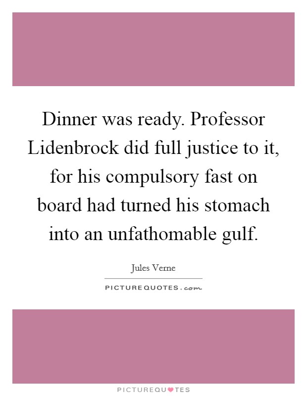 Dinner was ready. Professor Lidenbrock did full justice to it, for his compulsory fast on board had turned his stomach into an unfathomable gulf Picture Quote #1
