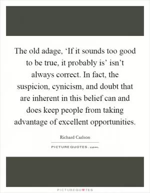 The old adage, ‘If it sounds too good to be true, it probably is’ isn’t always correct. In fact, the suspicion, cynicism, and doubt that are inherent in this belief can and does keep people from taking advantage of excellent opportunities Picture Quote #1