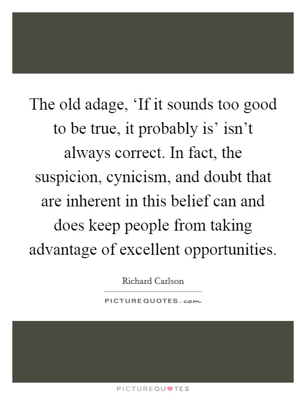 The old adage, ‘If it sounds too good to be true, it probably is' isn't always correct. In fact, the suspicion, cynicism, and doubt that are inherent in this belief can and does keep people from taking advantage of excellent opportunities Picture Quote #1