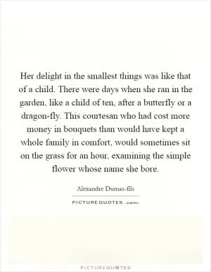 Her delight in the smallest things was like that of a child. There were days when she ran in the garden, like a child of ten, after a butterfly or a dragon-fly. This courtesan who had cost more money in bouquets than would have kept a whole family in comfort, would sometimes sit on the grass for an hour, examining the simple flower whose name she bore Picture Quote #1