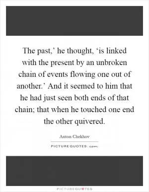 The past,’ he thought, ‘is linked with the present by an unbroken chain of events flowing one out of another.’ And it seemed to him that he had just seen both ends of that chain; that when he touched one end the other quivered Picture Quote #1