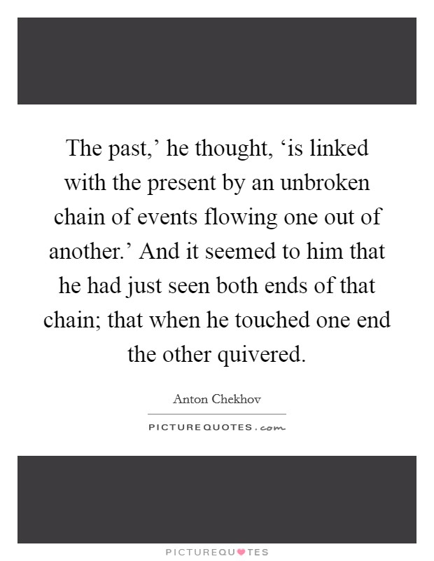 The past,' he thought, ‘is linked with the present by an unbroken chain of events flowing one out of another.' And it seemed to him that he had just seen both ends of that chain; that when he touched one end the other quivered Picture Quote #1