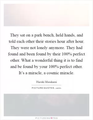 They sat on a park bench, held hands, and told each other their stories hour after hour. They were not lonely anymore. They had found and been found by their 100% perfect other. What a wonderful thing it is to find and be found by your 100% perfect other. It’s a miracle, a cosmic miracle Picture Quote #1