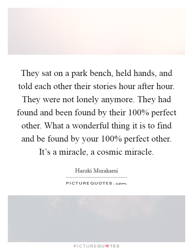 They sat on a park bench, held hands, and told each other their stories hour after hour. They were not lonely anymore. They had found and been found by their 100% perfect other. What a wonderful thing it is to find and be found by your 100% perfect other. It's a miracle, a cosmic miracle Picture Quote #1