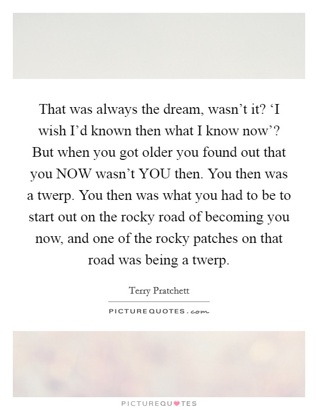 That was always the dream, wasn't it? ‘I wish I'd known then what I know now'? But when you got older you found out that you NOW wasn't YOU then. You then was a twerp. You then was what you had to be to start out on the rocky road of becoming you now, and one of the rocky patches on that road was being a twerp Picture Quote #1