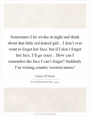 Sometimes I lie awake at night and think about that little red-haired girl... I don’t ever want to forget her face, but if I don’t forget her face, I’ll go crazy... How can I remember the face I can’t forget? Suddenly I’m writing country western music! Picture Quote #1