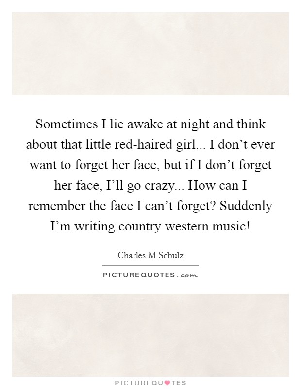 Sometimes I lie awake at night and think about that little red-haired girl... I don't ever want to forget her face, but if I don't forget her face, I'll go crazy... How can I remember the face I can't forget? Suddenly I'm writing country western music! Picture Quote #1