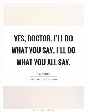 Yes, Doctor. I’ll do what you say. I’ll do what you all say Picture Quote #1