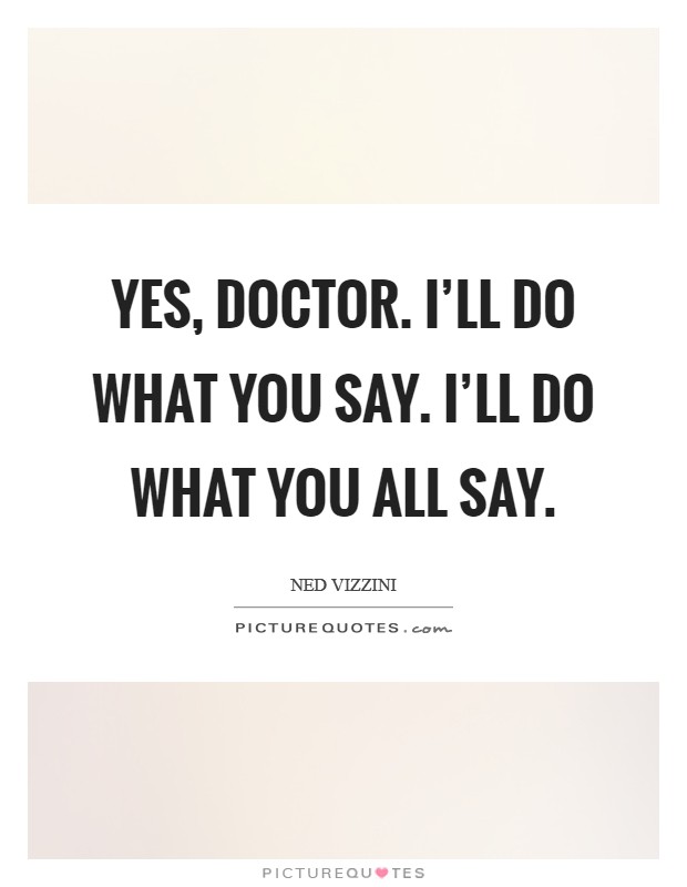 Yes, Doctor. I'll do what you say. I'll do what you all say Picture Quote #1