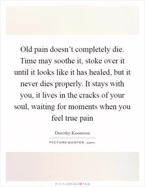 Old pain doesn’t completely die. Time may soothe it, stoke over it until it looks like it has healed, but it never dies properly. It stays with you, it lives in the cracks of your soul, waiting for moments when you feel true pain Picture Quote #1