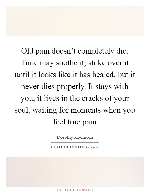 Old pain doesn't completely die. Time may soothe it, stoke over it until it looks like it has healed, but it never dies properly. It stays with you, it lives in the cracks of your soul, waiting for moments when you feel true pain Picture Quote #1