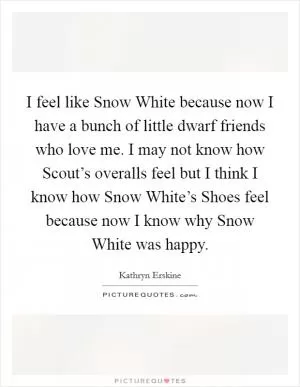 I feel like Snow White because now I have a bunch of little dwarf friends who love me. I may not know how Scout’s overalls feel but I think I know how Snow White’s Shoes feel because now I know why Snow White was happy Picture Quote #1