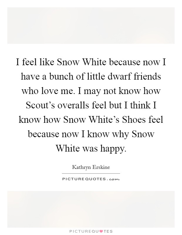 I feel like Snow White because now I have a bunch of little dwarf friends who love me. I may not know how Scout's overalls feel but I think I know how Snow White's Shoes feel because now I know why Snow White was happy Picture Quote #1