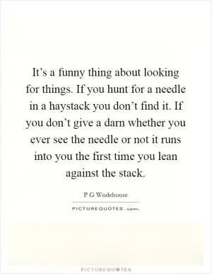 It’s a funny thing about looking for things. If you hunt for a needle in a haystack you don’t find it. If you don’t give a darn whether you ever see the needle or not it runs into you the first time you lean against the stack Picture Quote #1