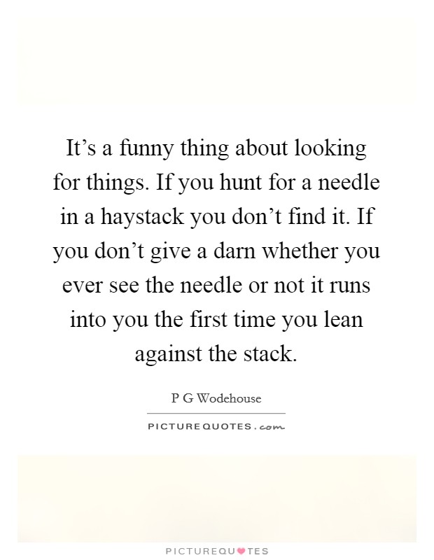 It's a funny thing about looking for things. If you hunt for a needle in a haystack you don't find it. If you don't give a darn whether you ever see the needle or not it runs into you the first time you lean against the stack Picture Quote #1