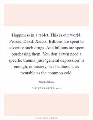 Happiness in a tablet. This is our world. Prozac. Daxil. Xanax. Billions are spent to advertise such drugs. And billions are spent purchasing them. You don’t even need a specific trauma, just ‘general depression’ is enough, or anxiety, as if sadness is as treatable as the common cold Picture Quote #1