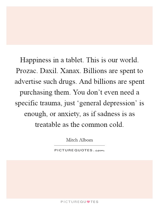 Happiness in a tablet. This is our world. Prozac. Daxil. Xanax. Billions are spent to advertise such drugs. And billions are spent purchasing them. You don't even need a specific trauma, just ‘general depression' is enough, or anxiety, as if sadness is as treatable as the common cold Picture Quote #1
