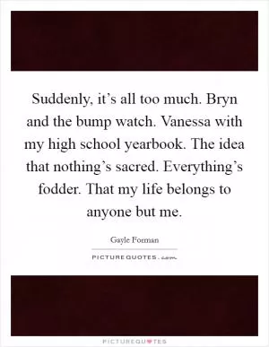 Suddenly, it’s all too much. Bryn and the bump watch. Vanessa with my high school yearbook. The idea that nothing’s sacred. Everything’s fodder. That my life belongs to anyone but me Picture Quote #1