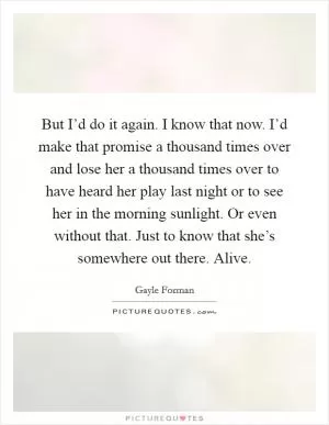 But I’d do it again. I know that now. I’d make that promise a thousand times over and lose her a thousand times over to have heard her play last night or to see her in the morning sunlight. Or even without that. Just to know that she’s somewhere out there. Alive Picture Quote #1