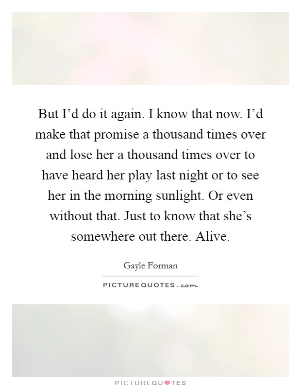 But I'd do it again. I know that now. I'd make that promise a thousand times over and lose her a thousand times over to have heard her play last night or to see her in the morning sunlight. Or even without that. Just to know that she's somewhere out there. Alive Picture Quote #1