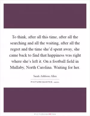 To think, after all this time, after all the searching and all the waiting, after all the regret and the time she’d spent away, she came back to find that happiness was right where she’s left it. On a football field in Mullaby, North Carolina. Waiting for her Picture Quote #1