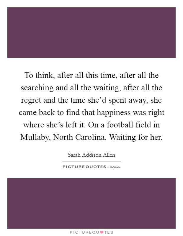 To think, after all this time, after all the searching and all the waiting, after all the regret and the time she'd spent away, she came back to find that happiness was right where she's left it. On a football field in Mullaby, North Carolina. Waiting for her Picture Quote #1