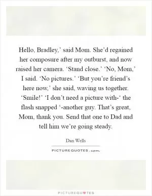 Hello, Bradley,’ said Mom. She’d regained her composure after my outburst, and now raised her camera. ‘Stand close.’ ‘No, Mom,’ I said. ‘No pictures.’ ‘But you’re friend’s here now,’ she said, waving us together. ‘Smile!’ ‘I don’t need a picture with-‘ the flash snapped ‘-another guy. That’s great, Mom, thank you. Send that one to Dad and tell him we’re going steady Picture Quote #1