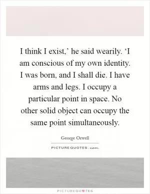 I think I exist,’ he said wearily. ‘I am conscious of my own identity. I was born, and I shall die. I have arms and legs. I occupy a particular point in space. No other solid object can occupy the same point simultaneously Picture Quote #1